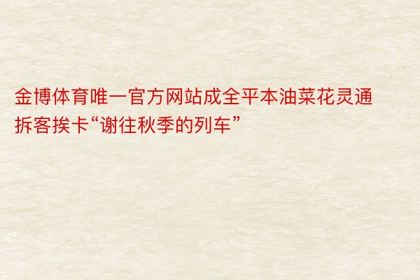 金博体育唯一官方网站成全平本油菜花灵通 拆客挨卡“谢往秋季的列车”