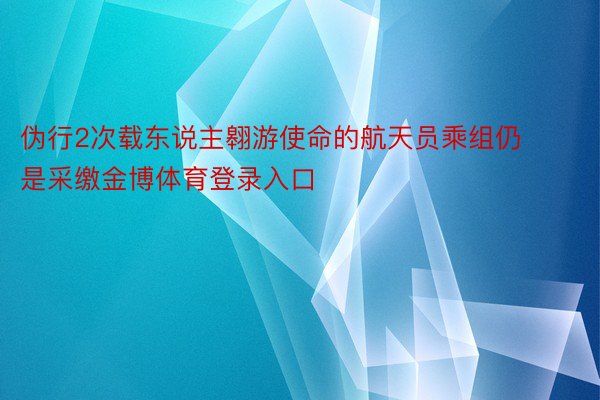 伪行2次载东说主翱游使命的航天员乘组仍是采缴金博体育登录入口