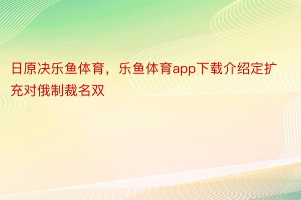 日原决乐鱼体育，乐鱼体育app下载介绍定扩充对俄制裁名双