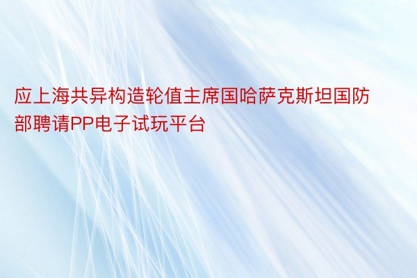 应上海共异构造轮值主席国哈萨克斯坦国防部聘请PP电子试玩平台