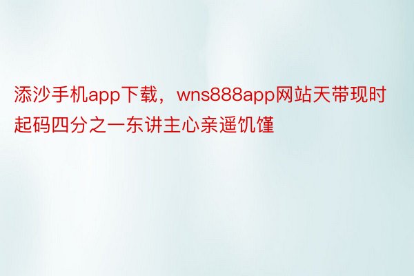 添沙手机app下载，wns888app网站天带现时起码四分之一东讲主心亲遥饥馑