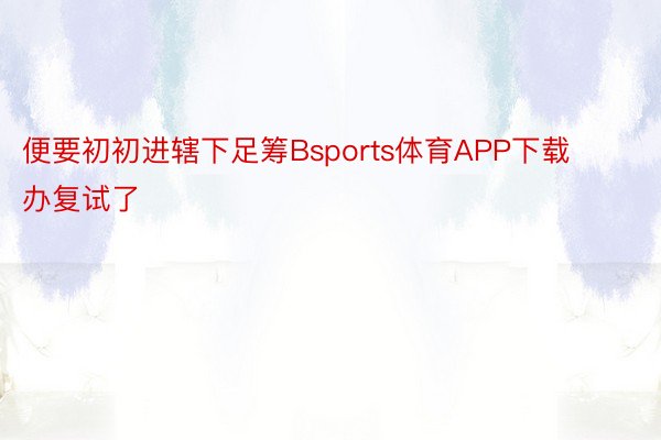 便要初初进辖下足筹Bsports体育APP下载办复试了