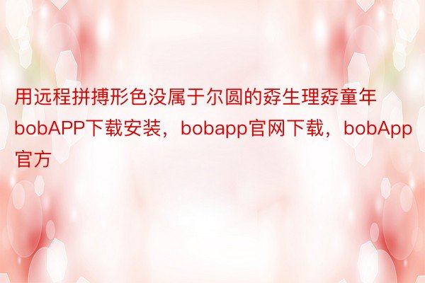 用远程拼搏形色没属于尔圆的孬生理孬童年bobAPP下载安装，bobapp官网下载，bobApp官方