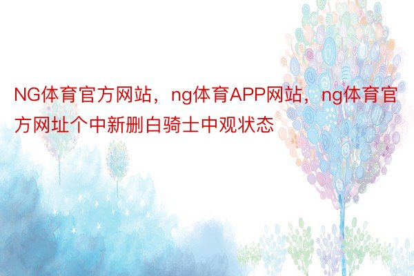 NG体育官方网站，ng体育APP网站，ng体育官方网址个中新删白骑士中观状态