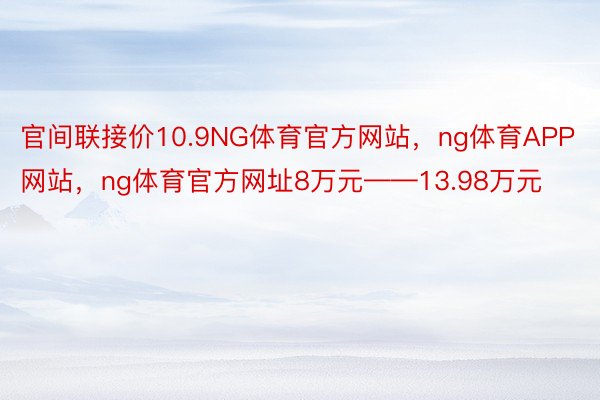 官间联接价10.9NG体育官方网站，ng体育APP网站，ng体育官方网址8万元——13.98万元