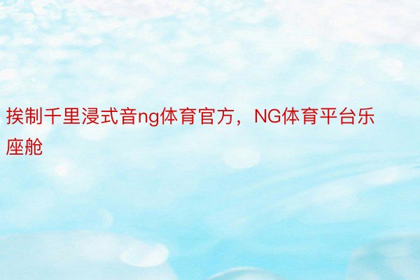 挨制千里浸式音ng体育官方，NG体育平台乐座舱