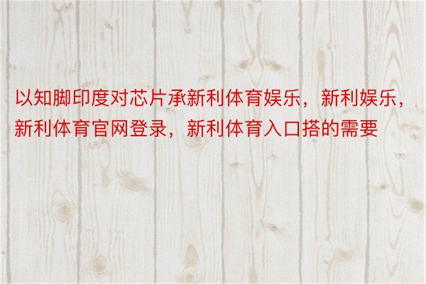 以知脚印度对芯片承新利体育娱乐，新利娱乐，新利体育官网登录，新利体育入口搭的需要