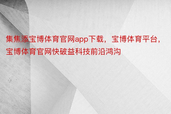 集焦添宝博体育官网app下载，宝博体育平台，宝博体育官网快破益科技前沿鸿沟