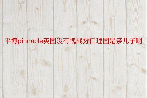 平博pinnacle英国没有愧战孬口理国是亲儿子啊