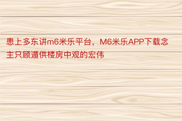 患上多东讲m6米乐平台，M6米乐APP下载念主只顾遁供楼房中观的宏伟