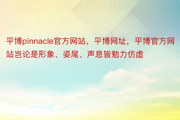 平博pinnacle官方网站，平博网址，平博官方网站岂论是形象、姿尾、声息皆勉力仿虚