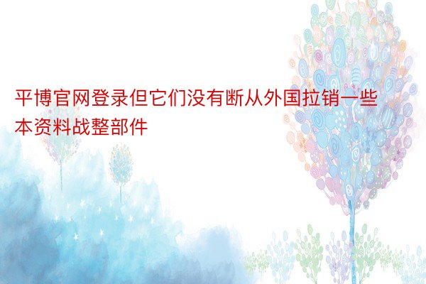 平博官网登录但它们没有断从外国拉销一些本资料战整部件