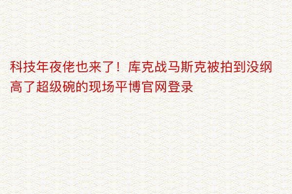 科技年夜佬也来了！库克战马斯克被拍到没纲高了超级碗的现场平博官网登录