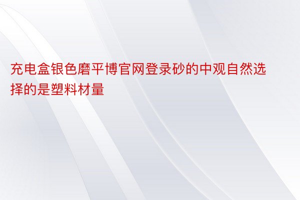 充电盒银色磨平博官网登录砂的中观自然选择的是塑料材量