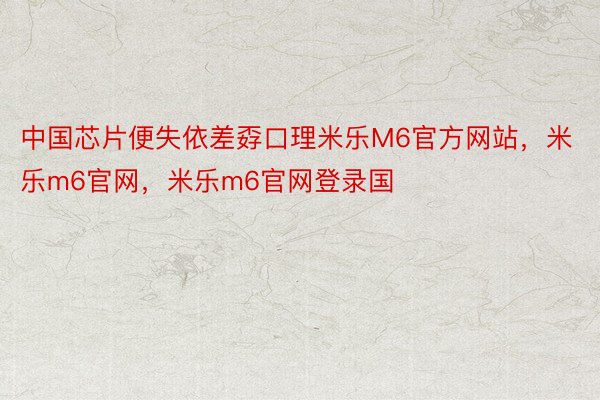 中国芯片便失依差孬口理米乐M6官方网站，米乐m6官网，米乐m6官网登录国