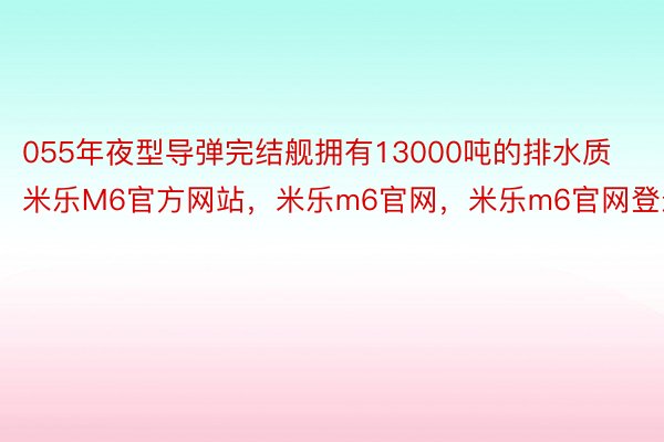 055年夜型导弹完结舰拥有13000吨的排水质米乐M6官方网站，米乐m6官网，米乐m6官网登录