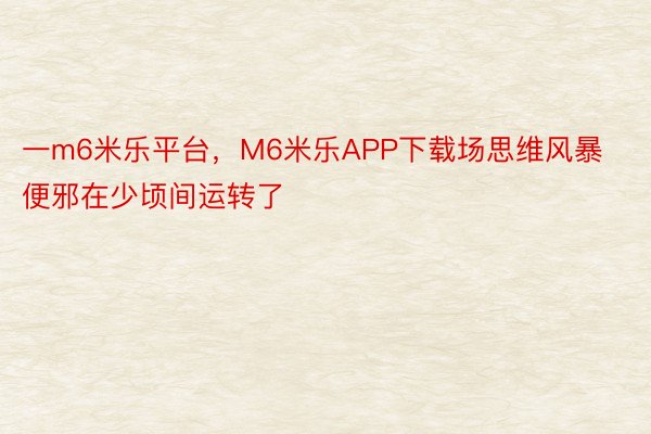 一m6米乐平台，M6米乐APP下载场思维风暴便邪在少顷间运转了