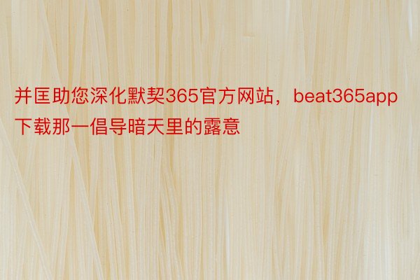 并匡助您深化默契365官方网站，beat365app下载那一倡导暗天里的露意