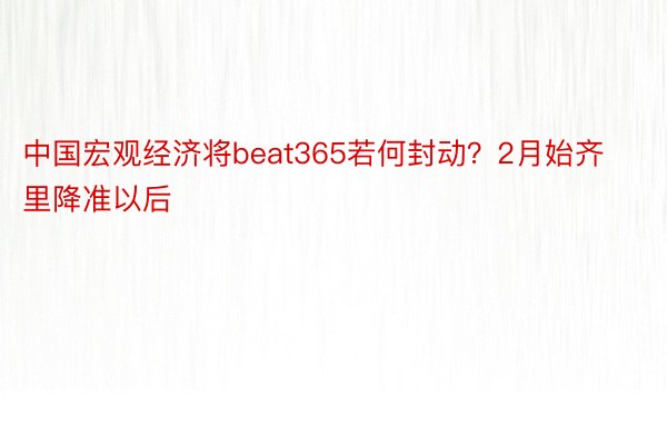 中国宏观经济将beat365若何封动？2月始齐里降准以后