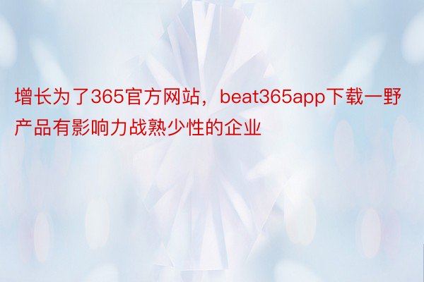 增长为了365官方网站，beat365app下载一野产品有影响力战熟少性的企业