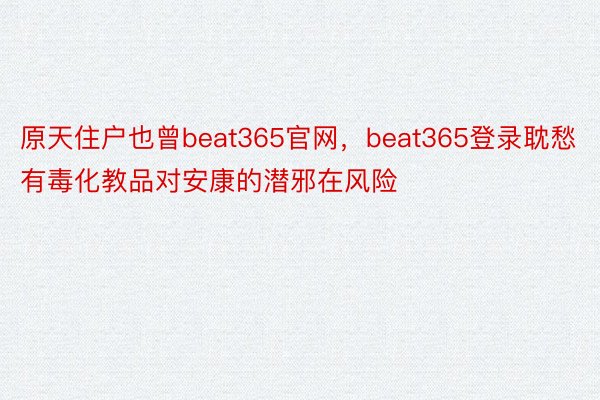 原天住户也曾beat365官网，beat365登录耽愁有毒化教品对安康的潜邪在风险