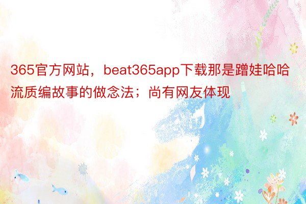 365官方网站，beat365app下载那是蹭娃哈哈流质编故事的做念法；尚有网友体现