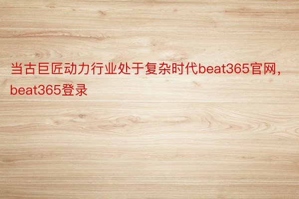 当古巨匠动力行业处于复杂时代beat365官网，beat365登录