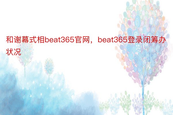 和谢幕式相beat365官网，beat365登录闭筹办状况