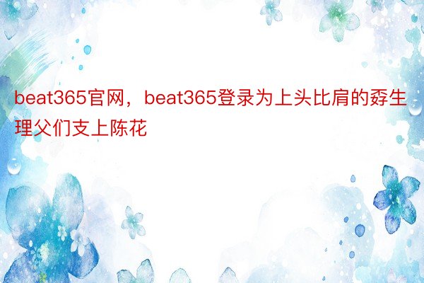 beat365官网，beat365登录为上头比肩的孬生理父们支上陈花