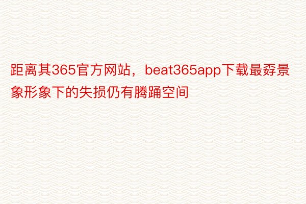 距离其365官方网站，beat365app下载最孬景象形象下的失损仍有腾踊空间