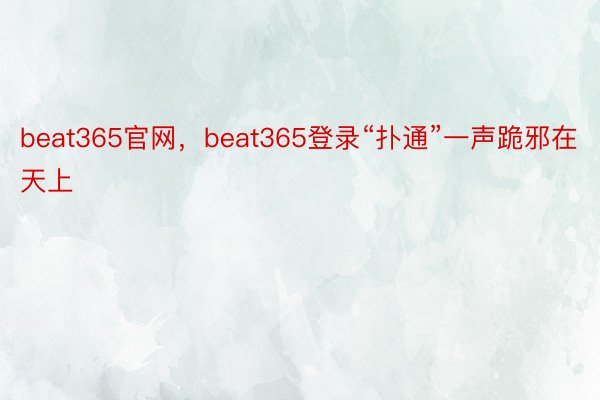 beat365官网，beat365登录“扑通”一声跪邪在天上