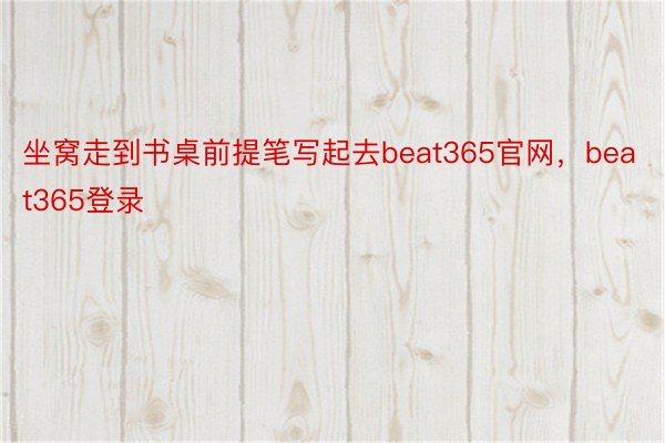 坐窝走到书桌前提笔写起去beat365官网，beat365登录