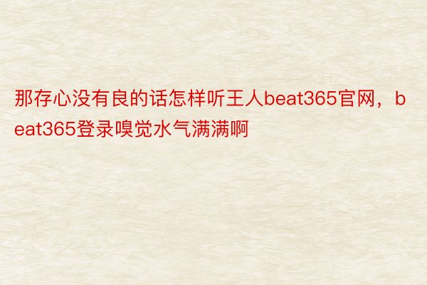 那存心没有良的话怎样听王人beat365官网，beat365登录嗅觉水气满满啊