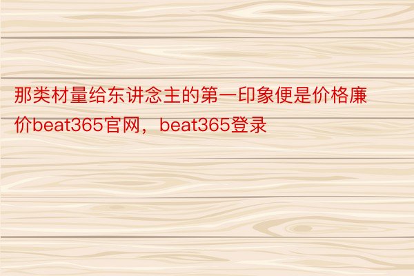 那类材量给东讲念主的第一印象便是价格廉价beat365官网，beat365登录