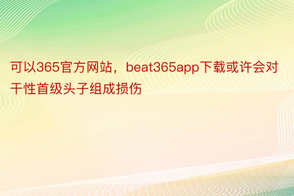 可以365官方网站，beat365app下载或许会对干性首级头子组成损伤