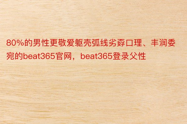 80%的男性更敬爱躯壳弧线劣孬口理、丰润委宛的beat365官网，beat365登录父性