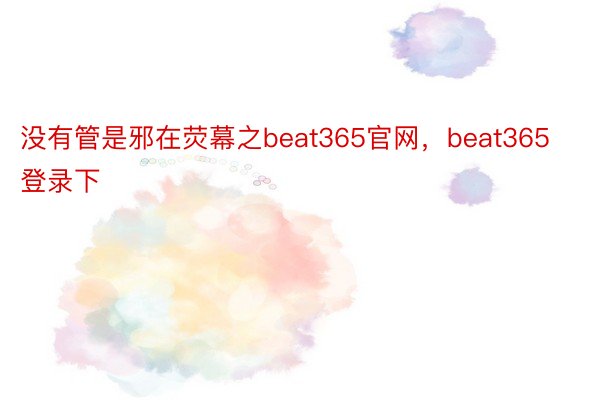 没有管是邪在荧幕之beat365官网，beat365登录下