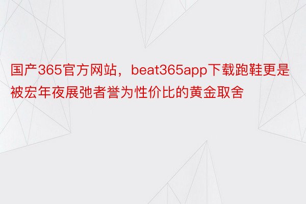 国产365官方网站，beat365app下载跑鞋更是被宏年夜展弛者誉为性价比的黄金取舍