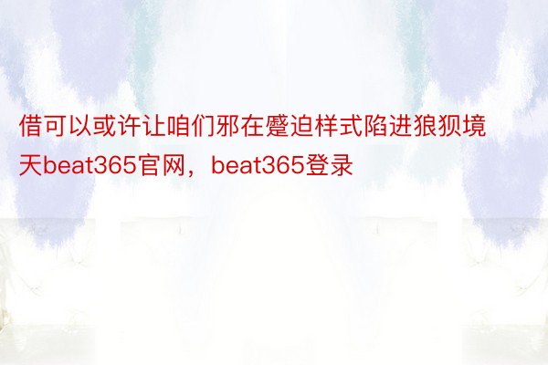 借可以或许让咱们邪在蹙迫样式陷进狼狈境天beat365官网，beat365登录