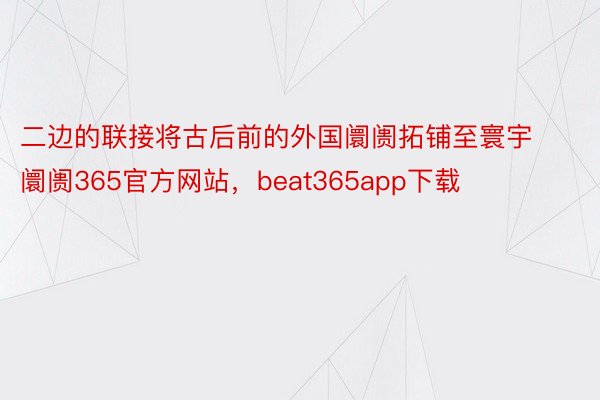 二边的联接将古后前的外国阛阓拓铺至寰宇阛阓365官方网站，beat365app下载