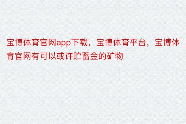 宝博体育官网app下载，宝博体育平台，宝博体育官网有可以或许贮蓄金的矿物