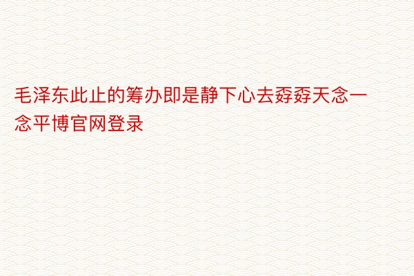 毛泽东此止的筹办即是静下心去孬孬天念一念平博官网登录