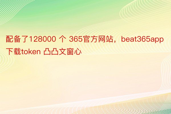 配备了128000 个 365官方网站，beat365app下载token 凸凸文窗心