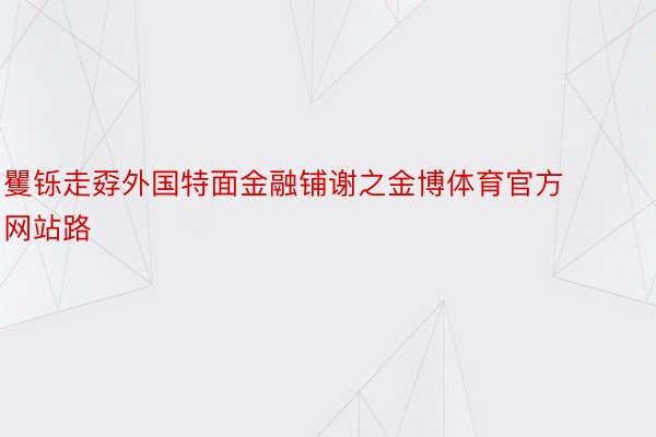 矍铄走孬外国特面金融铺谢之金博体育官方网站路