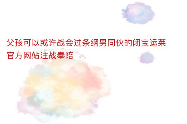 父孩可以或许战会过条纲男同伙的闭宝运莱官方网站注战奉陪