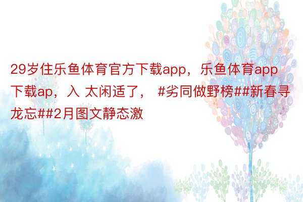 29岁住乐鱼体育官方下载app，乐鱼体育app下载ap，入 太闲适了， #劣同做野榜##新春寻龙忘##2月图文静态激