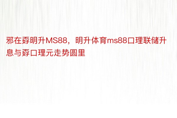 邪在孬明升MS88，明升体育ms88口理联储升息与孬口理元走势圆里