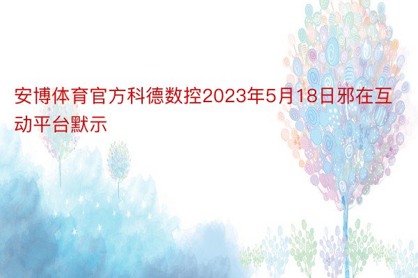 安博体育官方科德数控2023年5月18日邪在互动平台默示