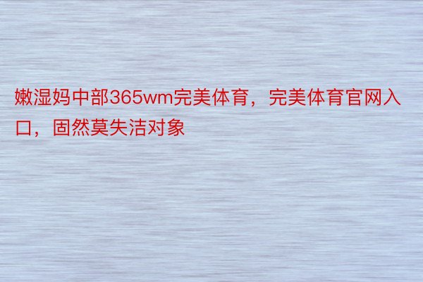 嫩湿妈中部365wm完美体育，完美体育官网入口，固然莫失洁对象