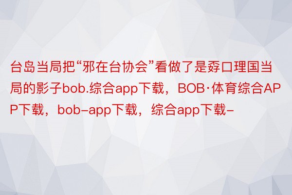 台岛当局把“邪在台协会”看做了是孬口理国当局的影子bob.综合app下载，BOB·体育综合APP下载，bob-app下载，综合app下载-